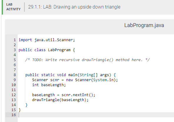LAB
ACTIVITY
PPPP
5
6
7
8
9
10
11
12
13
14 }
1 import java.util.Scanner;
2
3 public class LabProgram {
4
/* TODO: Write recursive drawTriangle() method here. */
15}
560
29.1.1: LAB: Drawing an upside down triangle
16
public static void main(String[] args) {
Scanner scnr = new Scanner(System.in);
int baseLength;
LabProgram.java
baseLength = scnr.nextInt ();
drawTriangle(baseLength);