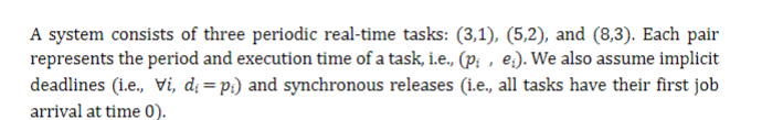 A system consists of three periodic real-time tasks: (3,1), (5,2), and (8,3). Each pair
represents the period and execution time of a task, i.e., (pi, e). We also assume implicit
deadlines (i.e., Vi, d₁ =pi) and synchronous releases (i.e., all tasks have their first job
arrival at time 0).