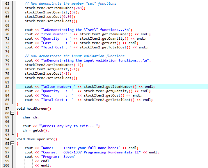 // Now demonstrate the member "set" functions
stockItem2.setItemNumber (243);
stockItem2.setQuantity(50);
stockItem2.setCost(9.50);
stockItem2.setTotalCost();
63
64
65
66
67
68
cout « "\nDemonstrating the \"set\" functions...\n";
cout << "Item number:
cout <« "Quantity
cout << "Cost
cout << "Total Cost :
69
« stockItem2.getItemNumber () « endl;
" « stockItem2.getQuantity() « endl;
« stockItem2.getCost() « endl;
« stockItem2.getTotalCost() « endl;
70
71
72
73
74
// Now demonstrate the input validation functions
cout « "\nDemonstrating the input validation functions...\n";
stockItem2.setItemNumber (-1);
stockItem2.setQuantity(-1);
stockItem2.setCost(-1);
stockItem2.setTotalCost();
75
76
77
78
79
80
81
cout <« "\nItem number:
cout « "Quantity
cout <« "Cost
« stockItem2.getItemNumber () <« endl;
« stockItem2.getQuantity() « endl;
« stockItem2.getCost() « endl;
« stockItem2.getTotalCost() « endl;
82
83
84
85
cout <« "Total Cost :
}
void holdScreen()
{
char ch;
86
87
88
89
90
cout <« "\nPress any key to exit... ";
ch =
91
92
getch();
}
void developerInfo()
95 E {
93
94
cout << "Name:
<Enter your full name here>" « endl;
cosc-1337 Programming Fundamentals II" « endl;
96
97
cout <« "Course:
cout <« "Program: Seven"
<« endl
« endl;
98
99
100
