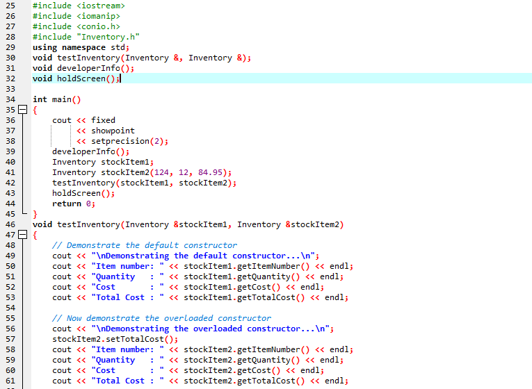 25
#include <iostream>
26
#include <iomanip>
27
#include <conio.h>
#include "Inventory.h"
using namespace std;
void testInventory(Inventory &, Inventory &);
void developerInfo();
void holdScreen();l
28
29
30
31
32
33
int main()
35 E {
34
36
cout <« fixed
« showpoint
« setprecision(2);
37
38
developerInfo();
Inventory stockIteml;
Inventory stockItem2(124, 12, 84.95);
testInventory(stockItem1, stockItem2);
holdScreen();
return e;
39
40
41
42
43
44
}
void testInventory(Inventory &stockIteml, Inventory &stockItem2)
{
// Demonstrate the default constructor
cout <« "\nDemonstrating the default constructor...\n";
cout << "Item number:
cout <« "Quantity
45
46
47
48
49
« stockIteml.getItemNumber () « endl;
« stockItem1.getQuantity() <« endl;
« stockIteml.getCost() « endl;
« stockIteml.getTotalCost() « endl;
50
51
52
cout << "Cost
53
cout << "Total Cost :
54
// Now demonstrate the overloaded constructor
cout <« "\nDemonstrating the overloaded constructor...\n";
stockItem2.setTotalCost();
cout <« "Item number:
55
56
57
« stockItem2.getItemNumber () <« endl;
« stockItem2.getQuantity() « endl;
« stockItem2.getCost() <« endl;
« stockItem2.getTotalCost() « endl;
58
59
cout <« "Quantity
60
cout << "Cost
61
cout << "Total Cost :
