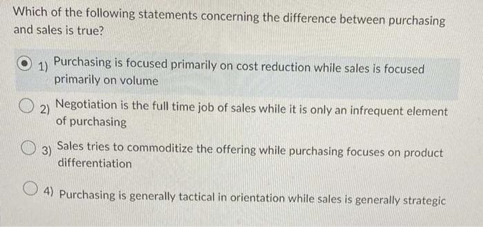Which of the following statements concerning the difference between purchasing
and sales is true?
1)
Purchasing is focused primarily on cost reduction while sales is focused
primarily on volume
2)
Negotiation is the full time job of sales while it is only an infrequent element
of purchasing
3)
Sales tries to commoditize the offering while purchasing focuses on product
differentiation
4) Purchasing is generally tactical in orientation while sales is generally strategic