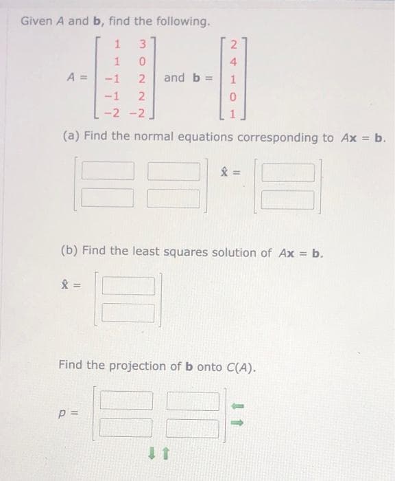 Given A and b, find the following.
1
3
1
0
-1
2 and b =
-1
2
-2 -2
(a) Find the normal equations corresponding to Ax = b.
A =
x=
=
(b) Find the least squares solution of Ax = b.
*
p =
4
1
0
11
=
Find the projection of b onto C(A).