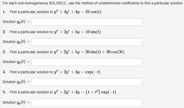 For each non-homogeneous SOLDECC, use the method of undetermined coefficients to find a particular solution.
1. Find a particular solution to y" + 4y' + 4y = 25 cos(t).
Solution y(t) =
2. Find a particular solution to y" + 2y + 5y = 10 sin(t).
Solution y(t) =
3. Find a particular solution to y" + 2y' + 5y = 20 sin(t) + 26 cos(3t).
Solution y(t)
=
4. Find a particular solution to y" + 2y' + 4y = exp(-t).
Solution yp (t)
5. Find a particular solution to y" + 2y + 4y = (1 + t²) exp(-t).
Solution y(t)