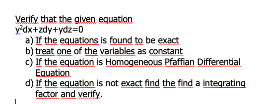 Verify that the given equation
y²dx+zdy+ydz=0
a) If the equations is found to be exact
b) treat one of the variables as constant
c) If the equation is Homogeneous Pfaffian Differential
Equation
d) If the equation is not exact find the find a integrating
factor and verify.