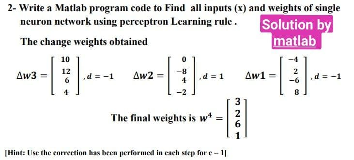 2- Write a Matlab program code to Find all inputs (x) and weights of single
neuron network using perceptron Learning rule.
Solution by
The change weights obtained
matlab
-
Δw3 =
10
12
6
4
d = -1
Aw2 =
0
4
-2
4
,d = 1
The final weights is w4 =
[Hint: Use the correction has been performed in each step for c = 1]
3
326
1
Δw1
=
-4
2
-6
8
, d = -1