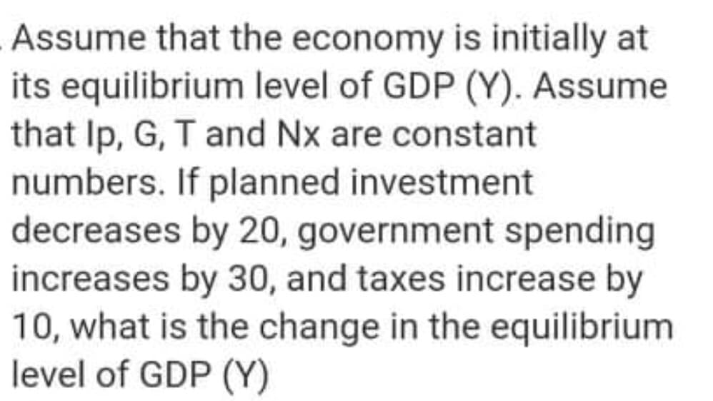 Assume that the economy is initially at
its equilibrium level of GDP (Y). Assume
that Ip, G, T and Nx are constant
numbers. If planned investment
decreases by 20, government spending
increases by 30, and taxes increase by
10, what is the change in the equilibrium
level of GDP (Y)
