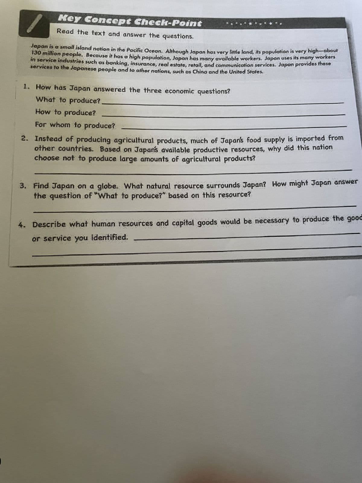 Key Concept Check-Point
Read the text and answer the questions.
workers
Japan is a small island nation in the Pacific Ocean. Although Japan has very little land, its population is very high-about
130 million people. Because it has a high population, Japan has many available workers. Japan uses its many
in service industries such as banking, insurance, real estate, retail, and communication services. Japan provides those
services to the Japanese people and to other nations, such as China and the United States.
1. How has Japan answered the three economic questions?
What to produce?
How to produce?
For whom to produce?
2. Instead of producing agricultural products, much of Japan's food supply is imported from
other countries. Based on Japan's available productive resources, why did this nation
choose not to produce large amounts of agricultural products?
3. Find Japan on a globe. What natural resource surrounds Japan? How might Japan answer
the question of "What to produce?" based on this resource?
4. Describe what human resources and capital goods would be necessary to produce the good
or service you identified.