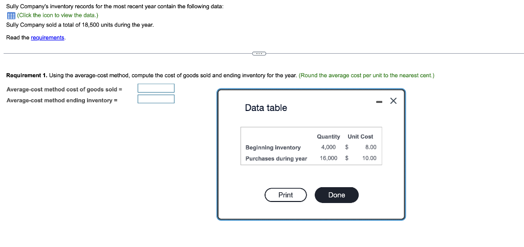 Sully Company's inventory records for the most recent year contain the following data:
(Click the icon to view the data.)
Sully Company sold a total of 18,500 units during the year.
Read the requirements.
Requirement 1. Using the average-cost method, compute the cost of goods sold and ending inventory for the year. (Round the average cost per unit to the nearest cent.)
Average-cost method cost of goods sold =
Average-cost method ending inventory =
Data table
Beginning inventory
Purchases during year
Print
Quantity Unit Cost
4,000 $
16,000 $
Done
- X
8.00
10.00