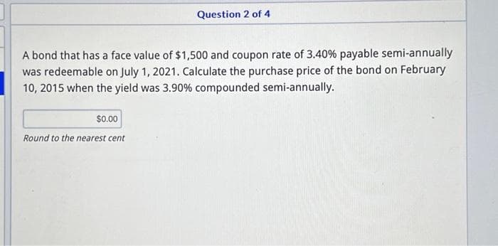 Question 2 of 4
A bond that has a face value of $1,500 and coupon rate of 3.40% payable semi-annually
was redeemable on July 1, 2021. Calculate the purchase price of the bond on February
10, 2015 when the yield was 3.90% compounded semi-annually.
$0.00
Round to the nearest cent