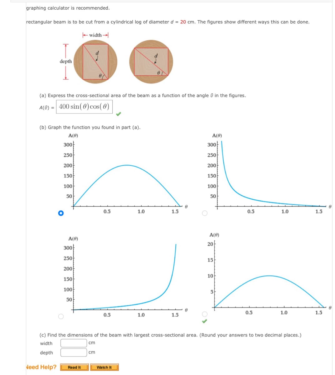 graphing calculator is recommended.
rectangular beam is to be cut from a cylindrical log of diameter d = 20 cm. The figures show different ways this can be done.
T
depth
(a) Express the cross-sectional area of the beam as a function of the angle in the figures.
A(0) = 400 sin(0) cos(0)
Need Help?
(b) Graph the function you found in part (a).
A(0)
300
250
200
150
100
50
O
A(0)
width →
300
250
200
150
100
50
07
Read It
cm
0.5
0.5
1.0
Watch It
1.0
1.5
1.5
6
A(0)
300
250
200
150
100
50
A(0)
20
15
10
5
0.5
(c) Find the dimensions of the beam with largest cross-sectional area. (Round your answers to two decimal places.)
width
cm
depth
0.5
1.0
1.0
1.5
1.5
8
Ө