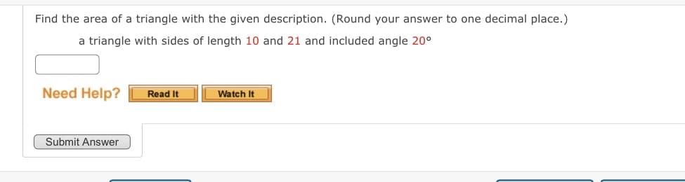 Find the area of a triangle with the given description. (Round your answer to one decimal place.)
a triangle with sides of length 10 and 21 and included angle 20⁰
Need Help?
Submit Answer
Read It
Watch It