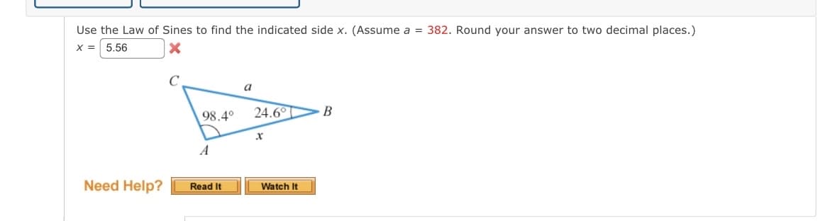 Use the Law of Sines to find the indicated side x. (Assume a = 382. Round your answer to two decimal places.)
X = 5.56
X
Need Help?
98.4°
A
Read It
a
24.6°
X
Watch It
B