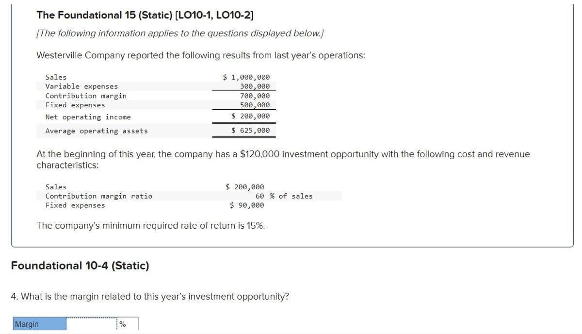The Foundational 15 (Static) [LO10-1, LO10-2]
[The following information applies to the questions displayed below.]
Westerville Company reported the following results from last year's operations:
Sales
Variable expenses
Contribution margin
Fixed expenses
Net operating income
Average operating assets
At the beginning of this year, the company has a $120,000 investment opportunity with the following cost and revenue
characteristics:
Sales
Contribution margin ratio
Fixed expenses
Foundational 10-4 (Static)
Margin
$ 1,000,000
300,000
700,000
500,000
$ 200,000
$ 625,000
$ 200,000
The company's minimum required rate of return is 15%.
%
60 % of sales
$ 90,000
4. What is the margin related to this year's investment opportunity?
