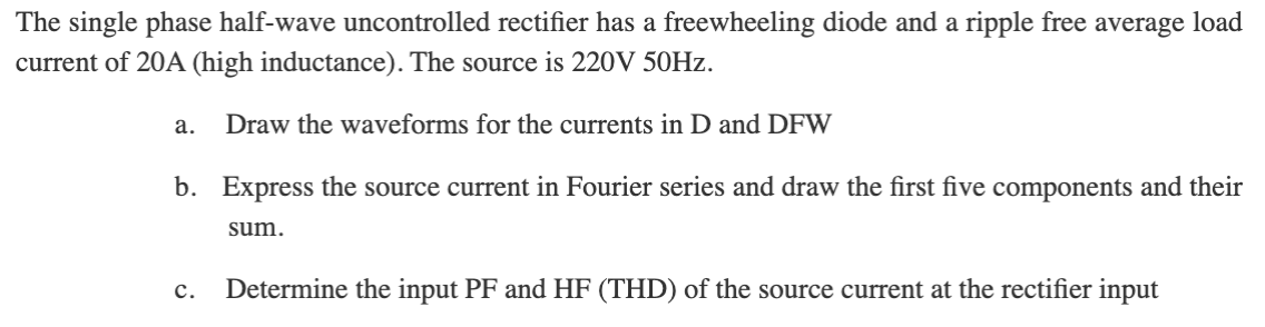 The single phase half-wave uncontrolled rectifier has a freewheeling diode and a ripple free average load
current of 20A (high inductance). The source is 220V 50HZ.
а.
Draw the waveforms for the currents in D and DFW
b. Express the source current in Fourier series and draw the first five components and their
sum.
Determine the input PF and HF (THD) of the source current at the rectifier input
с.
