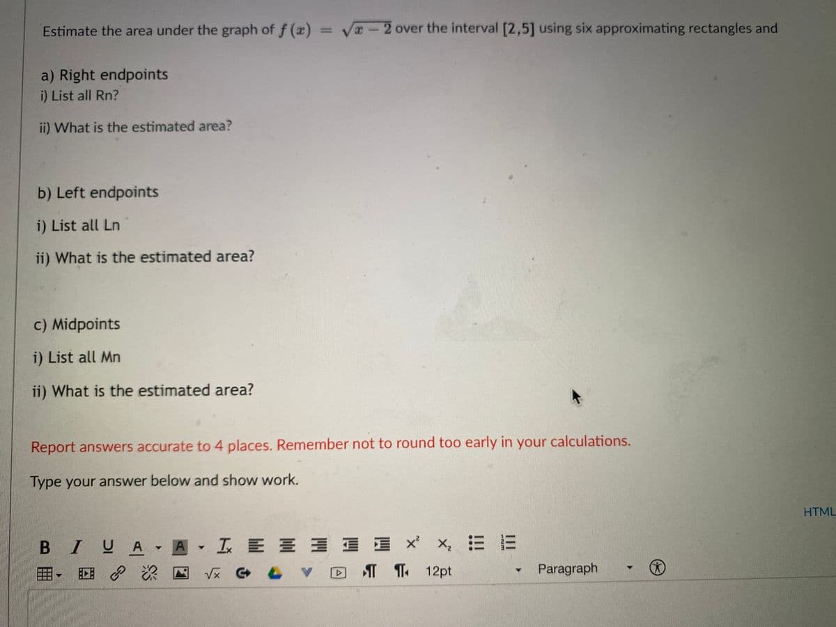 Estimate the area under the graph of f (x)
= Va - 2 over the interval [2,5] using six approximating rectangles and
a) Right endpoints
i) List all Rn?
ii) What is the estimated area?
b) Left endpoints
i) List all Ln
ii) What is the estimated area?
c) Midpoints
i) List all Mn
ii) What is the estimated area?
Report answers accurate to 4 places. Remember not to round too early in your calculations.
Type your answer below and show work.
HTML
x, 三三
B IUA A IE E E E BE X
T T 12pt
田
V反 G 6
Paragraph

