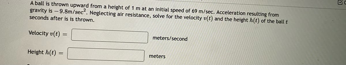 A ball is thrown upward from a height of 1 m at an initial speed of 69 m/sec. Acceleration resulting from
gravity is -9.8m/sec. Neglecting air resistance, solve for the velocity v(t) and the height h(t) of the ball t
seconds after is is thrown.
Velocity v(t)
meters/second
Height h(t)
meters
