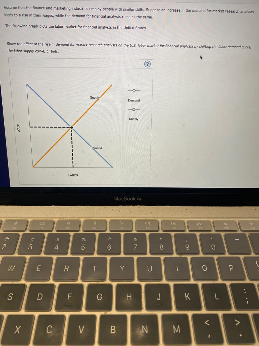 Assume that the finance and marketing industries employ people with similar skills. Suppose an increase in the demand for market research analysts
leads to a rise in their wages, while the demand for financial analysts remains the same.
The following graph plots the labor market for financial analysts in the United States.
Show the effect of the rise in demand for market research analysts on the U.S. labor market for financial analysts by shifting the labor demand curve,
the labor supply curve, or both.
?
2
@
LABOR
F2
80
F3
F4
Supply
Demand
Demand
%
25
$ 4
#3
W
E
S
F5
9 >
6
Supply
MacBook Air
বর
DII
DD
F6
F7
F8
F9
&
87
R
T
Y
U
F10
9)
F11
8
* 0
)
)
9
0
0
P
{
D
F
G
H
J
K
L
<
X
C
V
B
N
M
V