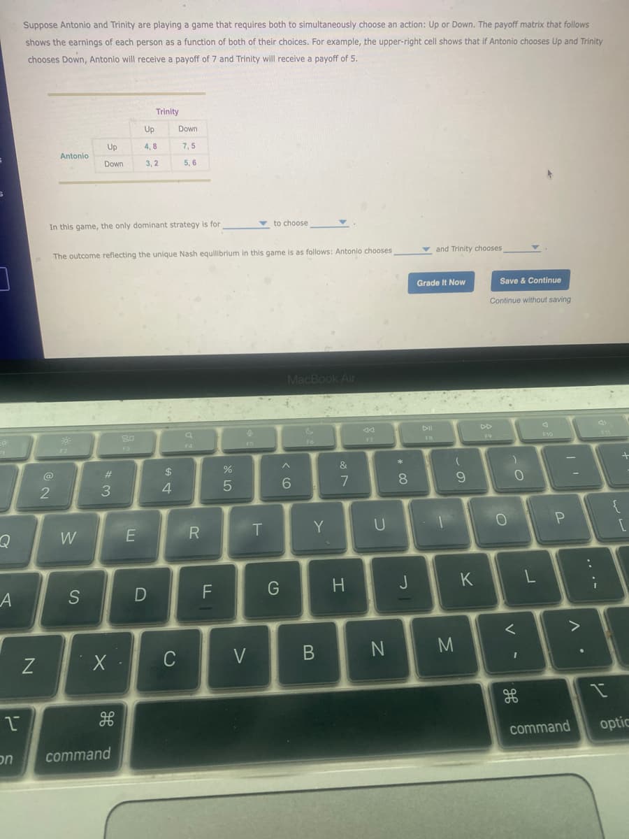 Suppose Antonio and Trinity are playing a game that requires both to simultaneously choose an action: Up or Down. The payoff matrix that follows
shows the earnings of each person as a function of both of their choices. For example, the upper-right cell shows that if Antonio chooses Up and Trinity
chooses Down, Antonio will receive a payoff of 7 and Trinity will receive a payoff of 5.
Trinity
Up
Down
Up
4,8
7,5
Antonio
Down
3,2
5,6
In this game, the only dominant strategy is for
to choose
The outcome reflecting the unique Nash equilibrium in this game is as follows: Antonio chooses,
and Trinity chooses
Grade It Now
Save & Continue
Continue without saving
@
2
F2
#3
80
Q
F3
MacBook Air
44
F7
Dll
F8
44
F10
74
$
4
05
Λ
&
%
5
6
7
8
* 0
Q
W
E
R
T
Y
U
1
A
N
S
X
9
0
-O
O
D
F
G
H
J
K
L
on
را
H
command
C
>
B
N
M
Λ
-
-
P
[
H
Λ
command
opti