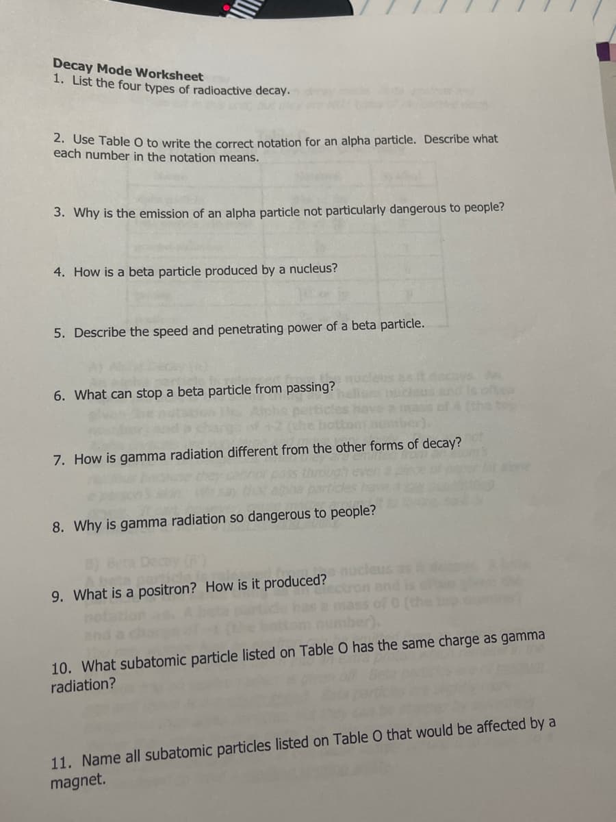 Decay Mode Worksheet
1. List the four types of radioactive decay.
2. Use Table O to write the correct notation for an alpha particle. Describe what
each number in the notation means.
3. Why is the emission of an alpha particle not particularly dangerous to people?
4. How is a beta particle produced by a nucleus?
5. Describe the speed and penetrating power of a beta particle.
asit decaysA
and is ol
of 4 (the to
6. What can stop a beta particle from passing?
7. How is gamma radiation different from the other forms of decay?
8. Why is gamma radiation so dangerous to people?
9. What is a positron? How is it produced? nucleus as
mass of 0
ber),
and is o
10. What subatomic particle listed on Table O has the same charge as gamma
radiation?
11. Name all subatomic particles listed on Table O that would be affected by a
magnet.
