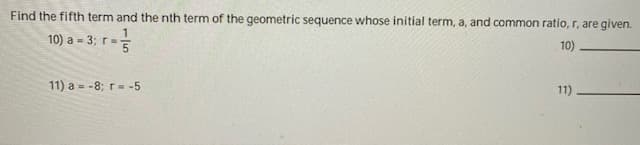 Find the fifth term and the nth term of the geometric sequence whose initial term, a, and common ratio, r, are given.
10) a = 3; r=
10)
11) a = -8; r= -5
11)
