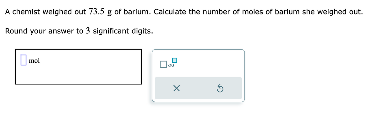 A chemist weighed out 73.5 g of barium. Calculate the number of moles of barium she weighed out.
Round your answer to 3 significant digits.
mol
x10
X
Ś