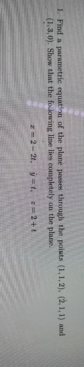 1. Find a parametric equation of the plane passes through the points (1,1,2), (2,1,1) and
(1,3,0). Show that the following line lies completely on the plane.
x=2-2t, y=t, z=2+t