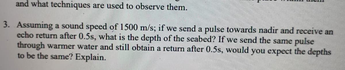 and what techniques are used to observe them.
3. Assuming a sound speed of 1500 m/s; if we send a pulse towards nadir and receive an
echo return after 0.5s, what is the depth of the seabed? If we send the same pulse
through warmer water and still obtain a return after 0.5s, would you expect the depths
to be the same? Explain.