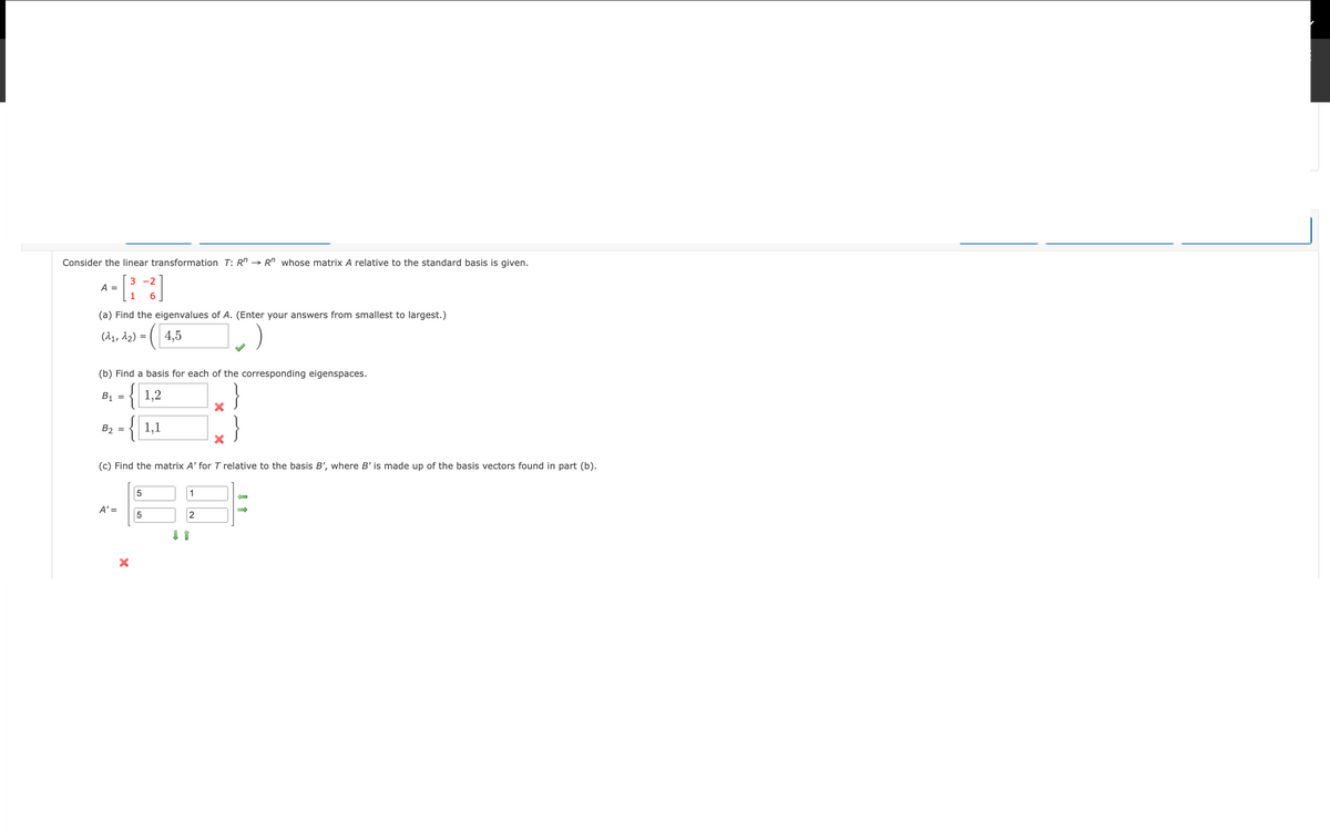 Consider the linear transformation T: R^ →R" whose matrix A relative to the standard basis is given.
[³
A =
(a) Find the eigenvalues of A. (Enter your answers from smallest to largest.)
(1₁, 12) = 4,5
B₂
3-2
(b) Find a basis for each of the corresponding eigenspaces.
B₁ = 1,2
128
1,1
=
A' =
1 6
(c) Find the matrix A' for T relative to the basis B', where B' is made up of the basis vectors found in part (b).
X
5
5
1
2
↓ 1