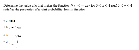 Determine the value of c that makes the function f(x,y) = cxy for 0 <x < 4 and 0 < y < 4
satisfies the properties of a joint probability density function.
a. None
Obc = 4/81
Occ = 1/64
d.
24
