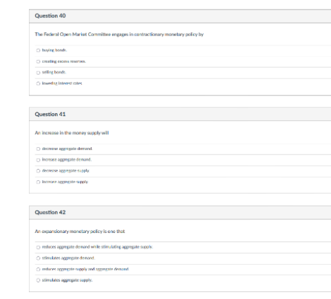 Question 40
The Federal Open Market Committee engages in contractionary monetary policy by
Ⓒind
Ⓒ
Question 41
An increase in the money supply will
decarga demand
agregate demand
Ⓒopy
Question 42
An expansionary monetary policy is one that
reduces aggregate demand while stimulating aggregate supply
aggregate demand
Ⓒe supply and de