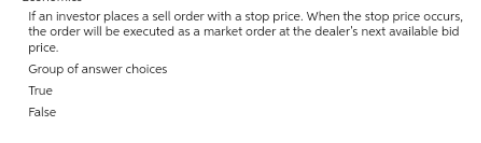 If an investor places a sell order with a stop price. When the stop price occurs,
the order will be executed as a market order at the dealer's next available bid
price.
Group of answer choices
True
False