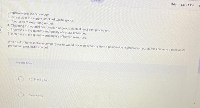 1. Improvements in technology.
2. Increases in the supply (stock) of capital goods
3. Purchases of expanding output.
4. Obtaining the optimal combination of goods, each at least-cost production.
5. Increases in the quantity and quality of natural resources.
6. Increases in the quantity and quality of human resources.
Multiple Choice
Which set of items in the accompanying list would move an economy from a point inside its production possibilities curve to a point on its
production possibilities curve?
O
12.5, and 6 only
Help
3 and 4 only
Save & Exit