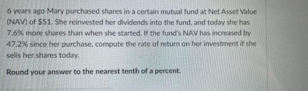 6 years ago Mary purchased shares in a certain mutual fund at Net Asset Value
(NAV) of $51. She reinvested her dividends into the fund, and today she has
7.6% more shares than when she started. If the fund's NAV has increased by
47.2% since her purchase, compute the rate of return on her investment if she
sells her shares today.
Round your answer to the nearest tenth of a percent.