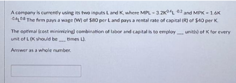 A company is currently using its two inputs L and K, where MPL - 3.2K04L 02 and MPK - 1.6K
-0.6 0.8 The firm pays a wage (W) of $80 per L and pays a rental rate of capital (R) of $40 per K.
unit(s) of K for every
The optimal (cost minimizing) combination of labor and capital is to employ
unit of L (K should be times L).
Answer as a whole number.