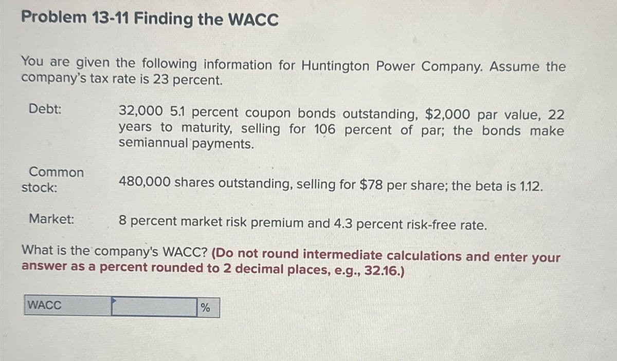 Problem 13-11 Finding the WACC
You are given the following information for Huntington Power Company. Assume the
company's tax rate is 23 percent.
Debt:
Common
stock:
Market:
32,000 5.1 percent coupon bonds outstanding, $2,000 par value, 22
years to maturity, selling for 106 percent of par; the bonds make
semiannual payments.
480,000 shares outstanding, selling for $78 per share; the beta is 1.12.
8 percent market risk premium and 4.3 percent risk-free rate.
What is the company's WACC? (Do not round intermediate calculations and enter your
answer as a percent rounded to 2 decimal places, e.g., 32.16.)
WACC
%