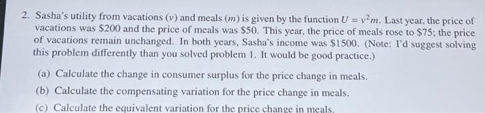 2. Sasha's utility from vacations (v) and meals (m) is given by the function U = v²m. Last year, the price of
vacations was $200 and the price of meals was $50. This year, the price of meals rose to $75; the price
of vacations remain unchanged. In both years, Sasha's income was $1500. (Note: I'd suggest solving
this problem differently than you solved problem 1. It would be good practice.)
(a) Calculate the change in consumer surplus for the price change in meals.
(b) Calculate the compensating variation for the price change in meals.
(c) Calculate the equivalent variation for the price change in meals.