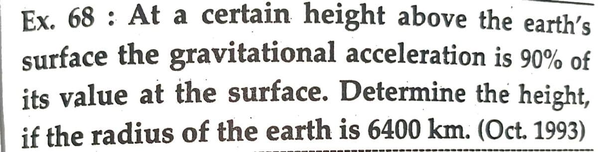 Ex. 68: At a certain height above the earth's
surface the gravitational acceleration is 90% of
its value at the surface. Determine the height,
if the radius of the earth is 6400 km. (Oct. 1993)