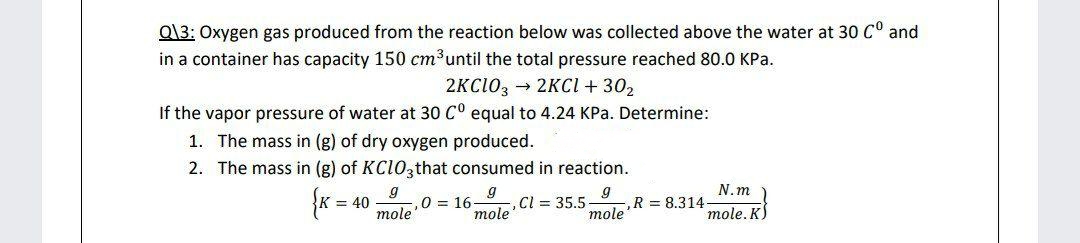 Q\3: Oxygen gas produced from the reaction below was collected above the water at 30 Cº and
in a container has capacity 150 cm³ until the total pressure reached 80.0 kPa.
2KCIO32KCl +30₂
If the vapor pressure of water at 30 C° equal to 4.24 KPa. Determine:
1. The mass in (g) of dry oxygen produced.
2. The mass in (g) of KCIO3that consumed in reaction.
{K = = 40
9
0 = 16
mole
9
Cl = 35.5-
R = 8.314
mole
mole
N.m
mole. K