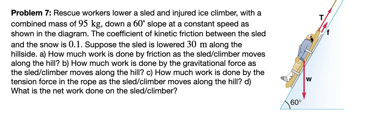 Problem 7: Rescue workers lower a sled and injured ice climber, with a
combined mass of 95 kg, down a 60° slope at a constant speed as
shown in the diagram. The coefficient of kinetic friction between the sled
and the snow is 0.1. Suppose the sled is lowered 30 m along the
hillside. a) How much work is done by friction as the sled/climber moves
along the hill? b) How much work is done by the gravitational force as
the sled/climber moves along the hill? c) How much work is done by the
tension force in the rope as the sled/climber moves along the hill? d)
What is the net work done on the sled/climber?
60°
W
T