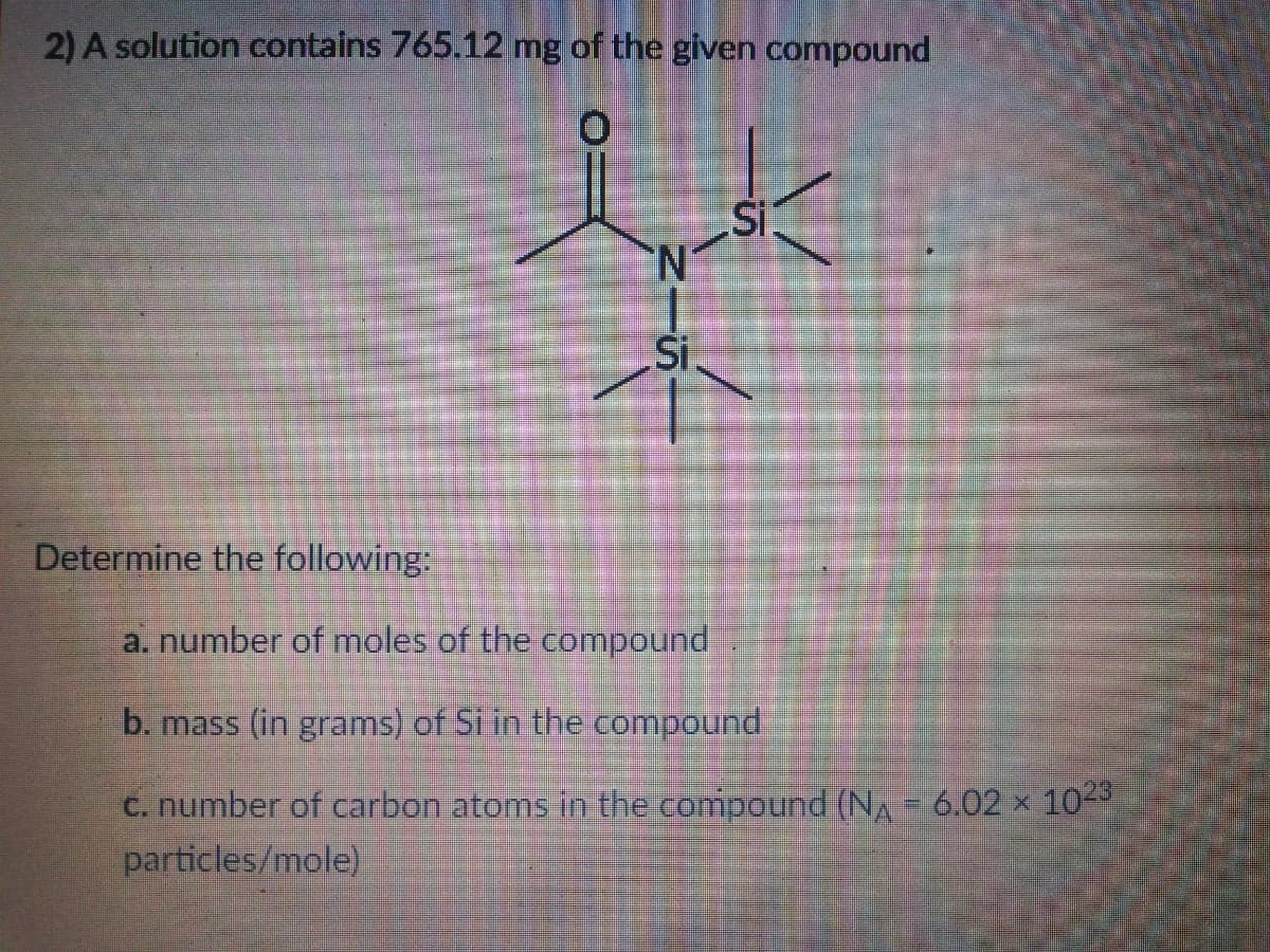 2) A solution contains 765.12 mg of the given compound
Si
N.
Si
Determine the following:
a. number of moles of the compound
b. mass (in grams) of Si in the compound
c. number of carbon atoms in the compound (NA- 6.02 × 10-
particles/mole)
