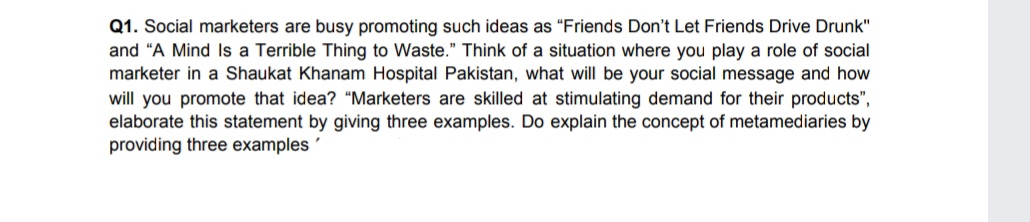 Q1. Social marketers are busy promoting such ideas as "Friends Don't Let Friends Drive Drunk"
and "A Mind Is a Terrible Thing to Waste." Think of a situation where you play a role of social
marketer in a Shaukat Khanam Hospital Pakistan, what will be your social message and how
will you promote that idea? "“Marketers are skilled at stimulating demand for their products",
elaborate this statement by giving three examples. Do explain the concept of metamediaries by
providing three examples
