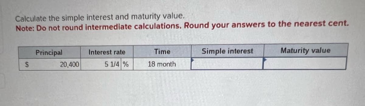 Calculate the simple interest and maturity value.
Note: Do not round intermediate calculations. Round your answers to the nearest cent.
$
Principal
20,400
Interest rate
5 1/4 %
Time
18 month
Simple interest
Maturity value