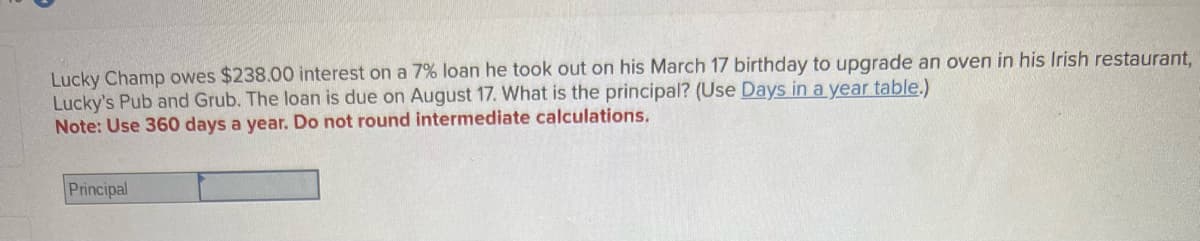 Lucky Champ owes $238.00 interest on a 7% loan he took out on his March 17 birthday to upgrade an oven in his Irish restaurant,
Lucky's Pub and Grub. The loan is due on August 17. What is the principal? (Use Days in a year table.)
Note: Use 360 days a year. Do not round intermediate calculations.
Principal