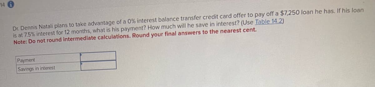 146
Dr. Dennis Natali plans to take advantage of a 0% interest balance transfer credit card offer to pay off a $7,250 loan he has. If his loan
is at 7.5% interest for 12 months, what is his payment? How much will he save in interest? (Use Table 14.2)
Note: Do not round intermediate calculations. Round your final answers to the nearest cent.
Payment
Savings in interest
