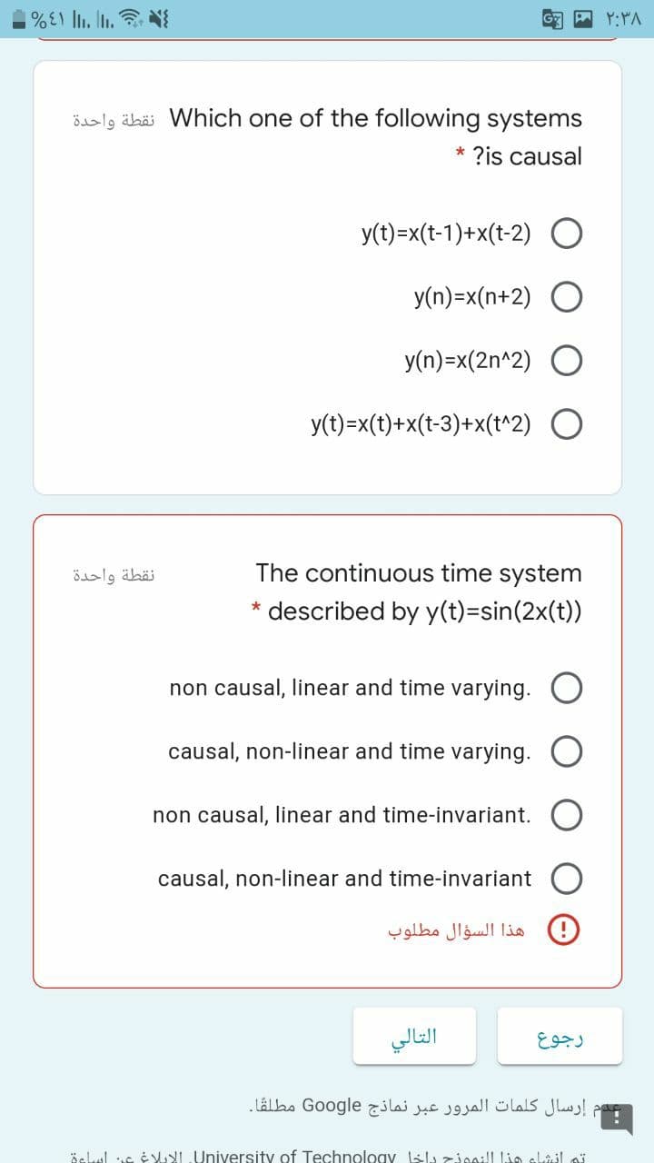 ialg äbäi Which one of the following systems
?is causal
y(t)=x(t-1)+x(t-2) O
y(n)=x(n+2)
y(n)=x(2n^2)
y(t)=x(t)+x(t-3)+x(t^2) O
نقطة واحدة
The continuous time system
* described by y(t)=sin(2x(t))
non causal, linear and time varying.
causal, non-linear and time varying.
non causal, linear and time-invariant.
causal, non-linear and time-invariant
هذا السؤال مطلوب
التالي
رجوع
إرسال كلمات المرور عبر نماذج Go ogle مطلقا۔
äclul uc é I University of Technology Ll zioa:l Lia slajl ai
