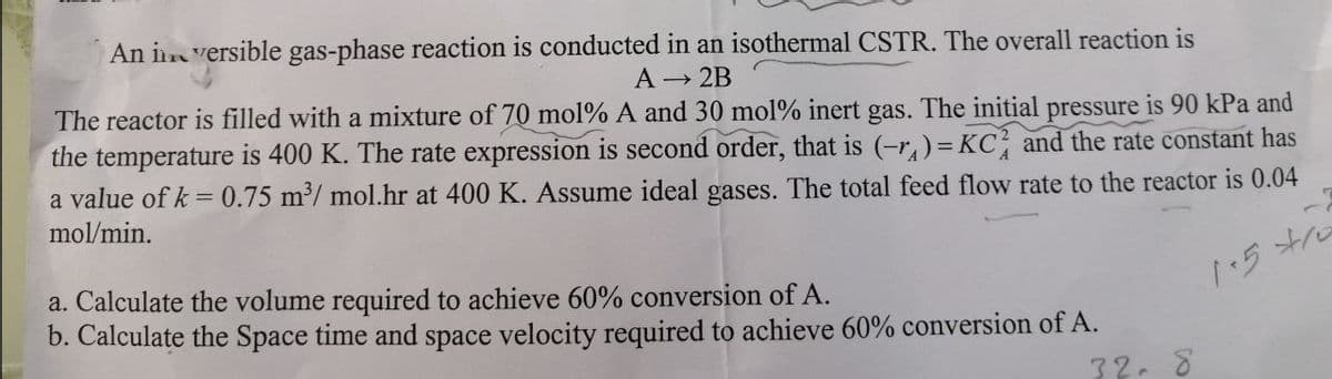 An inversible gas-phase reaction is conducted in an isothermal CSTR. The overall reaction is
A → 2B
The reactor is filled with a mixture of 70 mol % A and 30 mol % inert gas. The initial pressure is 90 kPa and
the temperature is 400 K. The rate expression is second order, that is (-₁)= KC and the rate constant has
a value of k= 0.75 m³/mol.hr at 400 K. Assume ideal gases. The total feed flow rate to the reactor is 0.04
mol/min.
a. Calculate the volume required to achieve 60% conversion of A.
b. Calculate the Space time and space velocity required to achieve 60% conversion of A.
32.8