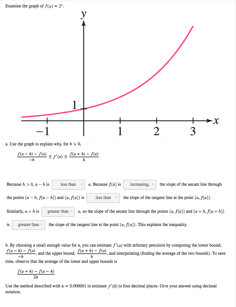 b. By choosing a small enough value for h, you can estimate f' (a) with arbitrary precision by computing the lower bound,
f(a – h) – f(a)
, and the upper bound,
f(a + h) – f(a) and interpolating (finding the average of the two bounds). To save
-h
h
time, observe that the average of the lower and upper bounds is
f(a + h) – f(a – h)
2h
Use the method described with h = 0.000001 to estimate f'(0) to four decimal places. Give your answer using decimal
notation.
