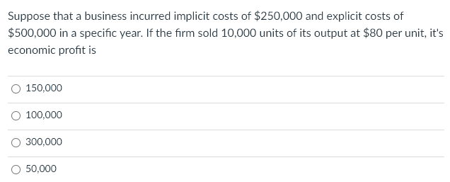 Suppose that a business incurred implicit costs of $250,000 and explicit costs of
$500,000 in a specific year. If the firm sold 10,000 units of its output at $80 per unit, it's
economic profit is
O 150,000
O 100,000
300,000
O 50,000