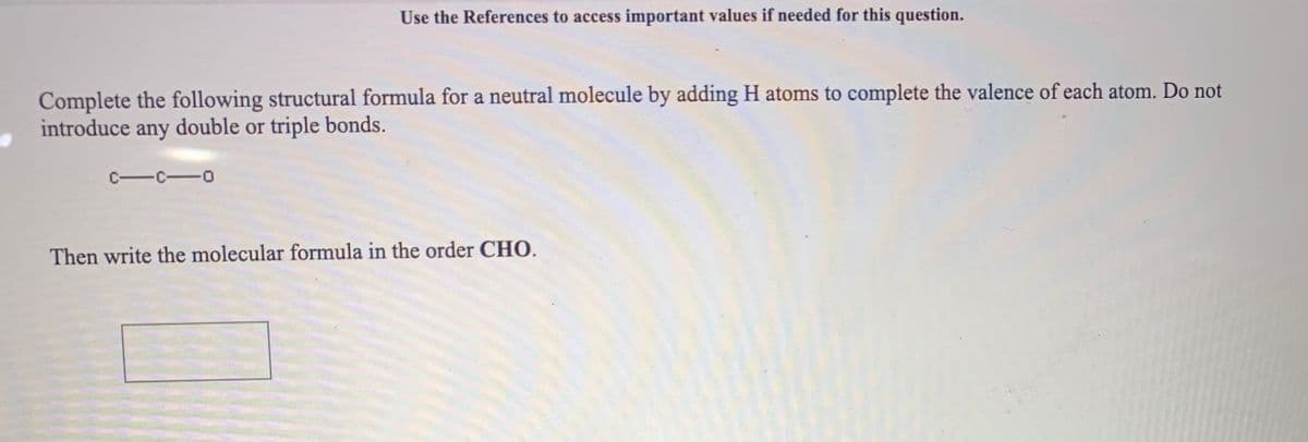 Use the References to access important values if needed for this question.
Complete the following structural formula for a neutral molecule by adding H atoms to complete the valence of each atom. Do not
introduce any double or triple bonds.
C-C-o
Then write the molecular formula in the order CHO.
