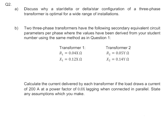 Q2.
a)
Discuss why a star/delta or delta/star configuration of a three-phase
transformer is optimal for a wide range of installations.
b) Two three-phase transformers have the following secondary equivalent circuit
parameters per phase where the values have been derived from your student
number using the same method as in Question 1:
Transformer 1:
R1 = 0.04Χ Ω
Transformer 2
Χ1 = 0.12Χ Ω
R₂ = 0.05Y
Χ2 = 0.14Υ Ω
Calculate the current delivered by each transformer if the load draws a current
of 200 A at a power factor of 0.8X lagging when connected in parallel. State
any assumptions which you make.